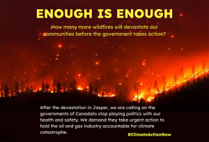 A photo of a massive wildfire taken from a distance. The sky is orange with sparks and flames, while the forest burns. Yellow text at the top of the frame reads “ENOUGH IS ENOUGH” and smaller orange text reads “How many more wildfires will devastate our communities before the government takes action?” At the bottom of the frame, white text reads “After the devastation in Jasper, we are calling on the governments of Canada, and its provinces and territories to stop playing politics with our health and safety and take urgent action to hold the oil and gas industry accountable for climate catastrophe. #ClimateActionNow”